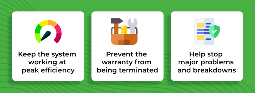 Keep the system working at peak efficiency
Prevent the warranty from being terminated
Help stop major problems and breakdowns