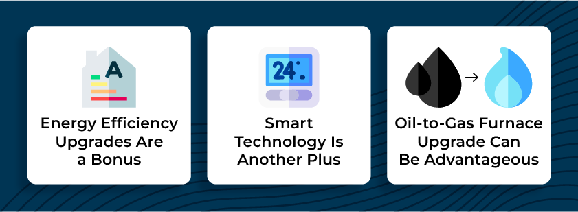 Energy efficiency upgrades are a bonus, smart technology is another plus, an oil-to-gas furnace upgrade can be advantageous.